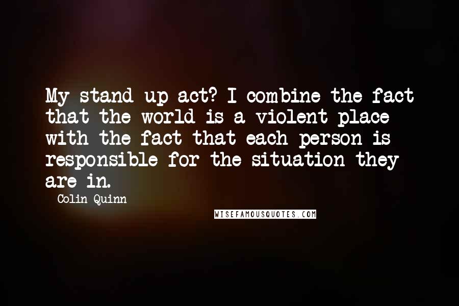 Colin Quinn Quotes: My stand-up act? I combine the fact that the world is a violent place with the fact that each person is responsible for the situation they are in.