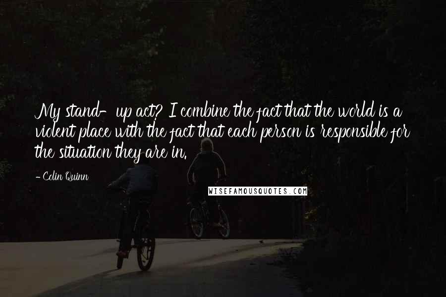 Colin Quinn Quotes: My stand-up act? I combine the fact that the world is a violent place with the fact that each person is responsible for the situation they are in.