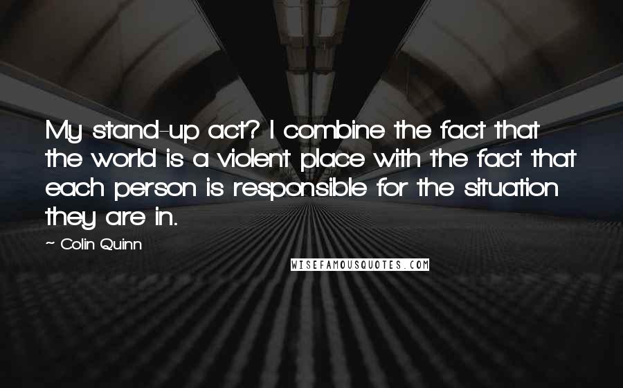 Colin Quinn Quotes: My stand-up act? I combine the fact that the world is a violent place with the fact that each person is responsible for the situation they are in.