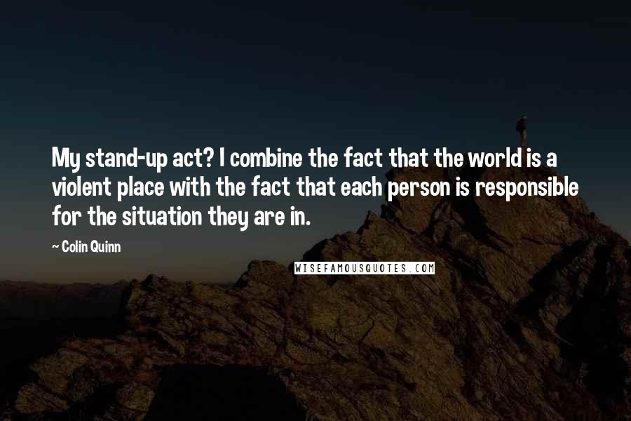 Colin Quinn Quotes: My stand-up act? I combine the fact that the world is a violent place with the fact that each person is responsible for the situation they are in.