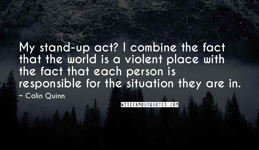 Colin Quinn Quotes: My stand-up act? I combine the fact that the world is a violent place with the fact that each person is responsible for the situation they are in.