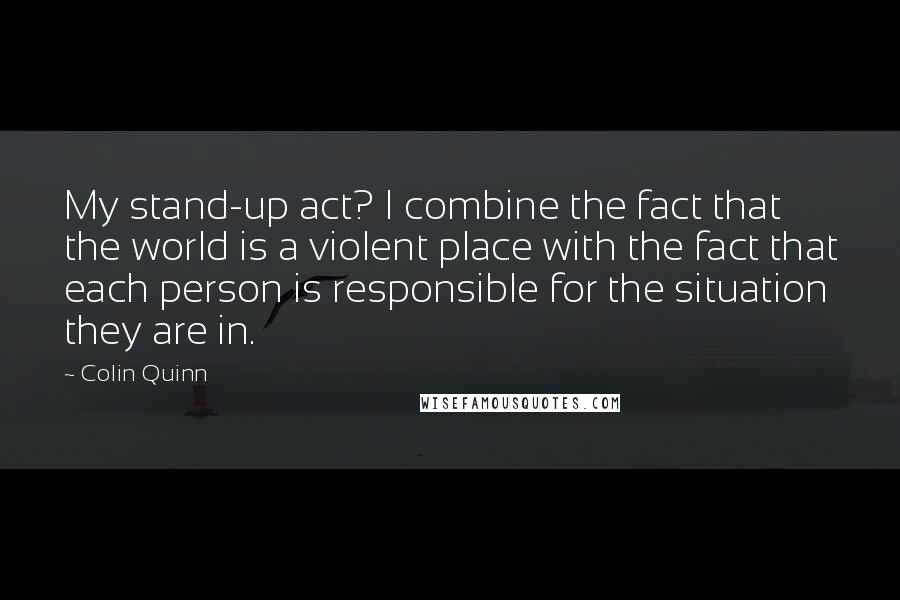 Colin Quinn Quotes: My stand-up act? I combine the fact that the world is a violent place with the fact that each person is responsible for the situation they are in.