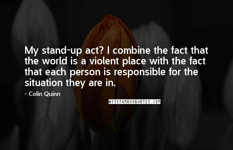 Colin Quinn Quotes: My stand-up act? I combine the fact that the world is a violent place with the fact that each person is responsible for the situation they are in.