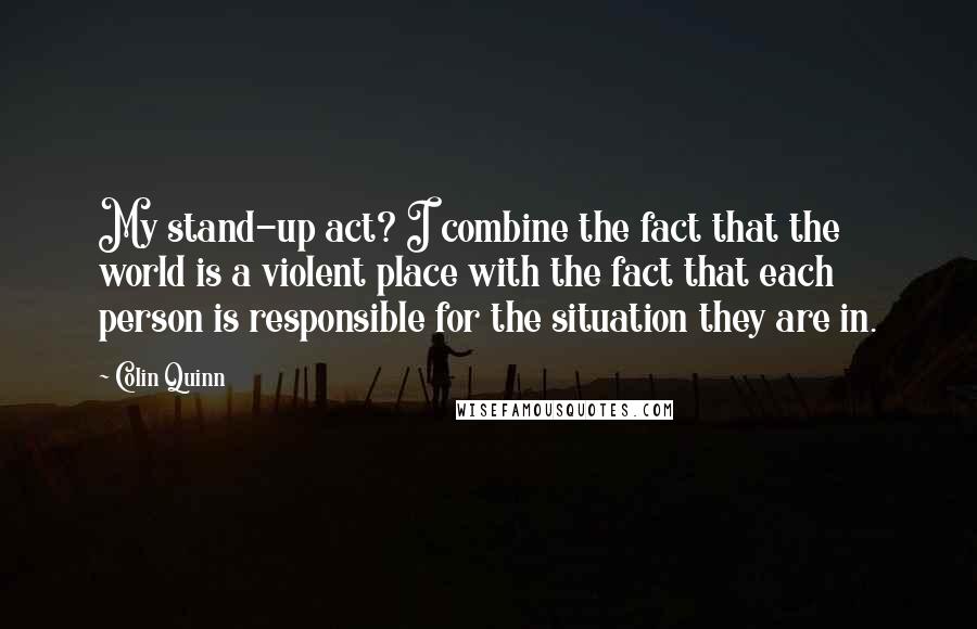 Colin Quinn Quotes: My stand-up act? I combine the fact that the world is a violent place with the fact that each person is responsible for the situation they are in.