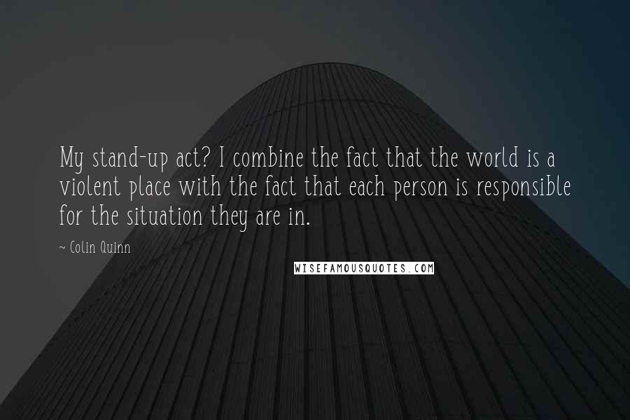 Colin Quinn Quotes: My stand-up act? I combine the fact that the world is a violent place with the fact that each person is responsible for the situation they are in.