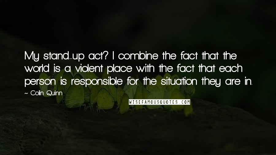 Colin Quinn Quotes: My stand-up act? I combine the fact that the world is a violent place with the fact that each person is responsible for the situation they are in.