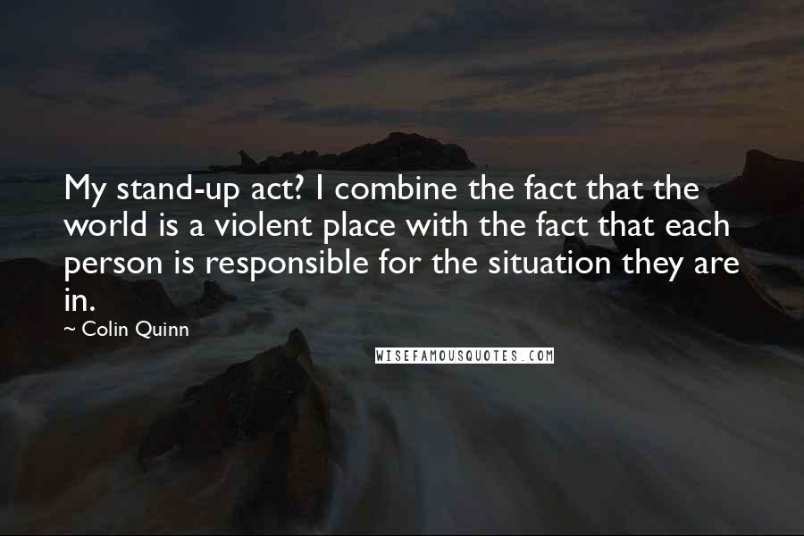 Colin Quinn Quotes: My stand-up act? I combine the fact that the world is a violent place with the fact that each person is responsible for the situation they are in.