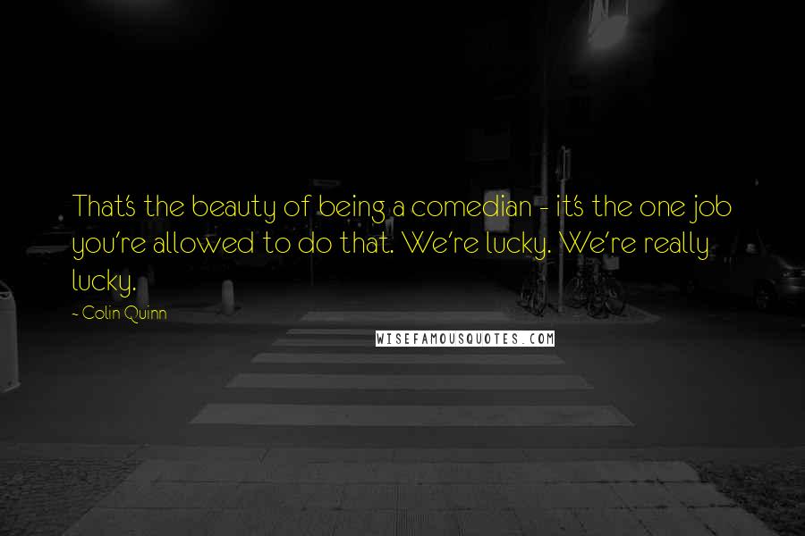 Colin Quinn Quotes: That's the beauty of being a comedian - it's the one job you're allowed to do that. We're lucky. We're really lucky.