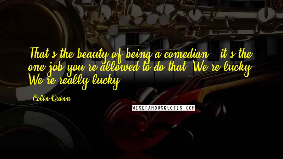 Colin Quinn Quotes: That's the beauty of being a comedian - it's the one job you're allowed to do that. We're lucky. We're really lucky.