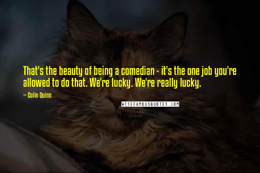 Colin Quinn Quotes: That's the beauty of being a comedian - it's the one job you're allowed to do that. We're lucky. We're really lucky.