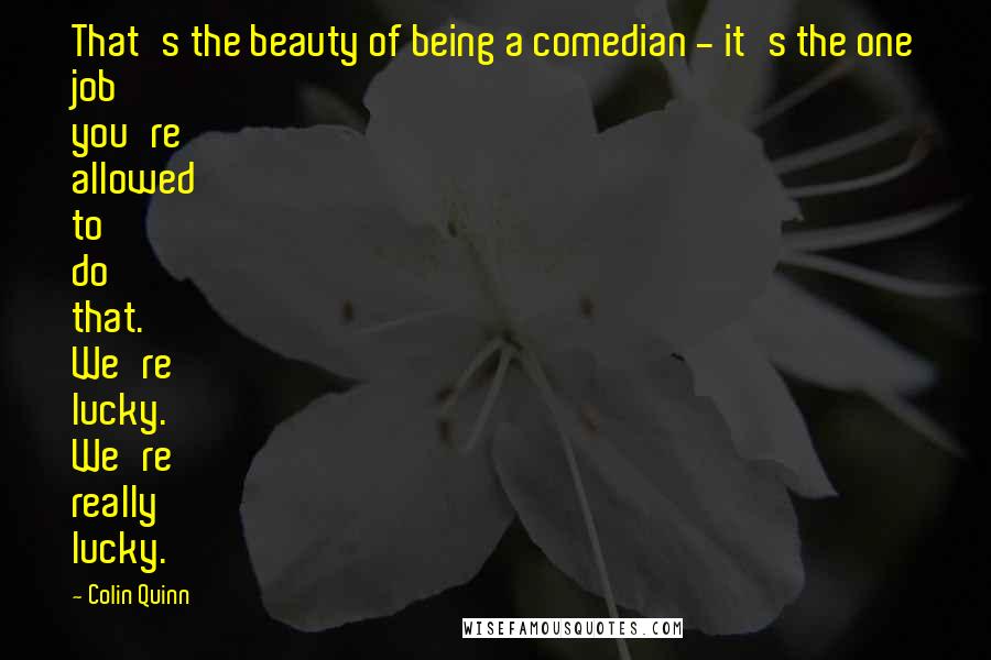 Colin Quinn Quotes: That's the beauty of being a comedian - it's the one job you're allowed to do that. We're lucky. We're really lucky.