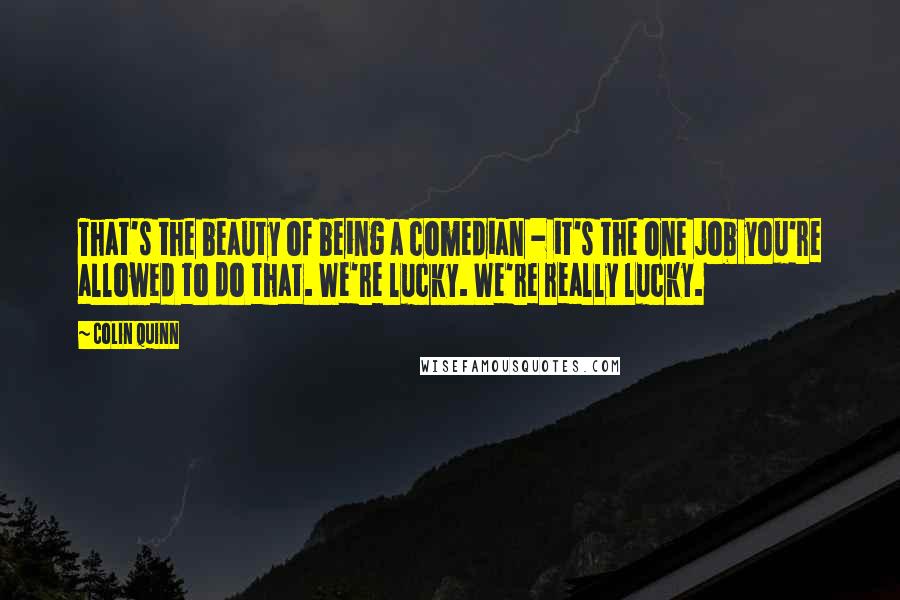 Colin Quinn Quotes: That's the beauty of being a comedian - it's the one job you're allowed to do that. We're lucky. We're really lucky.
