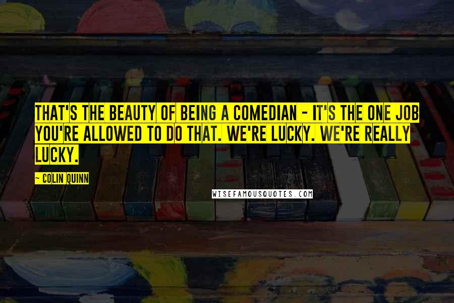 Colin Quinn Quotes: That's the beauty of being a comedian - it's the one job you're allowed to do that. We're lucky. We're really lucky.