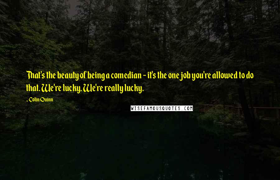 Colin Quinn Quotes: That's the beauty of being a comedian - it's the one job you're allowed to do that. We're lucky. We're really lucky.