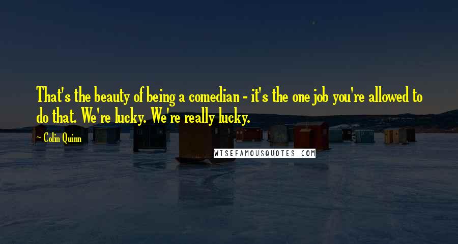 Colin Quinn Quotes: That's the beauty of being a comedian - it's the one job you're allowed to do that. We're lucky. We're really lucky.