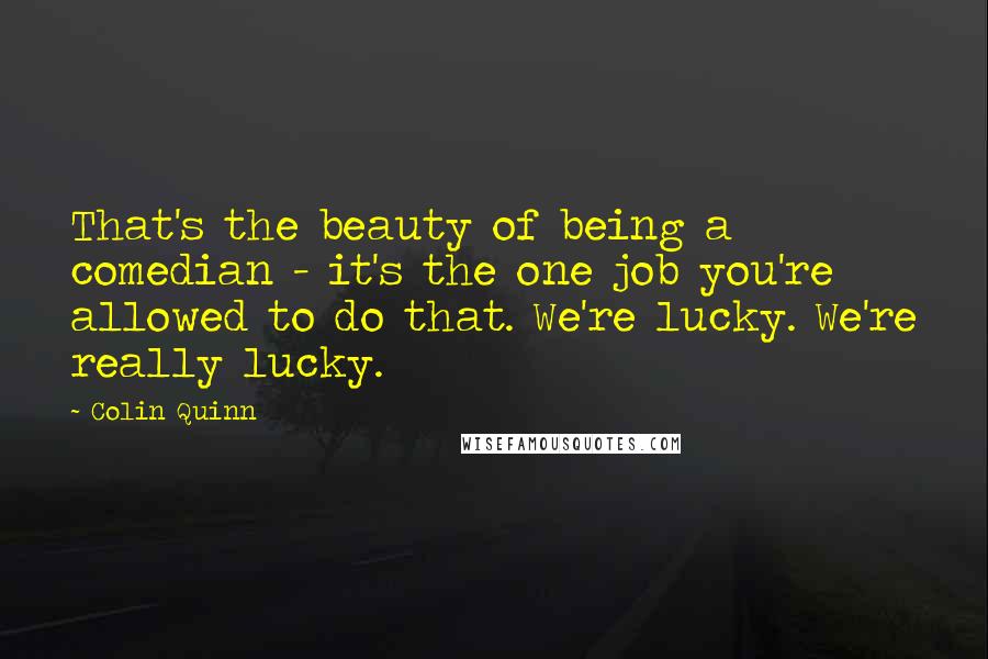 Colin Quinn Quotes: That's the beauty of being a comedian - it's the one job you're allowed to do that. We're lucky. We're really lucky.