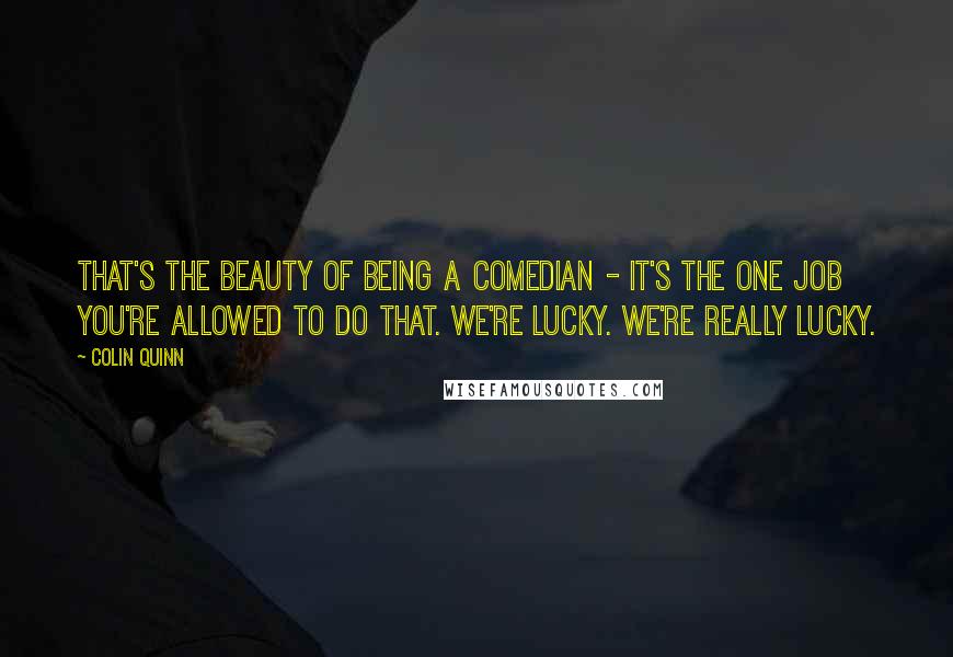 Colin Quinn Quotes: That's the beauty of being a comedian - it's the one job you're allowed to do that. We're lucky. We're really lucky.