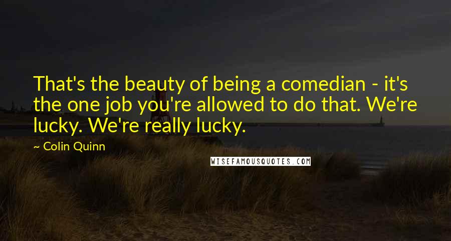 Colin Quinn Quotes: That's the beauty of being a comedian - it's the one job you're allowed to do that. We're lucky. We're really lucky.