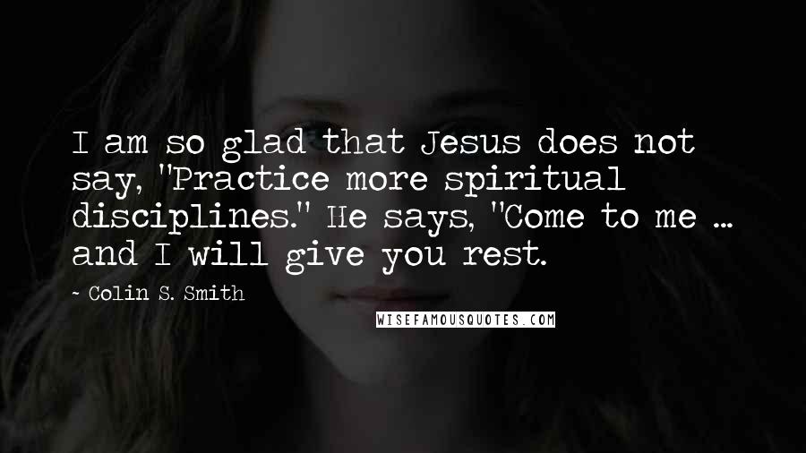 Colin S. Smith Quotes: I am so glad that Jesus does not say, "Practice more spiritual disciplines." He says, "Come to me ... and I will give you rest.