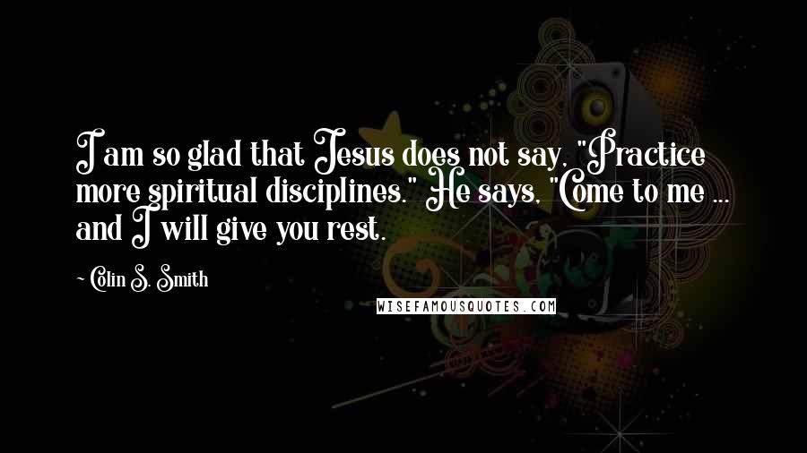 Colin S. Smith Quotes: I am so glad that Jesus does not say, "Practice more spiritual disciplines." He says, "Come to me ... and I will give you rest.