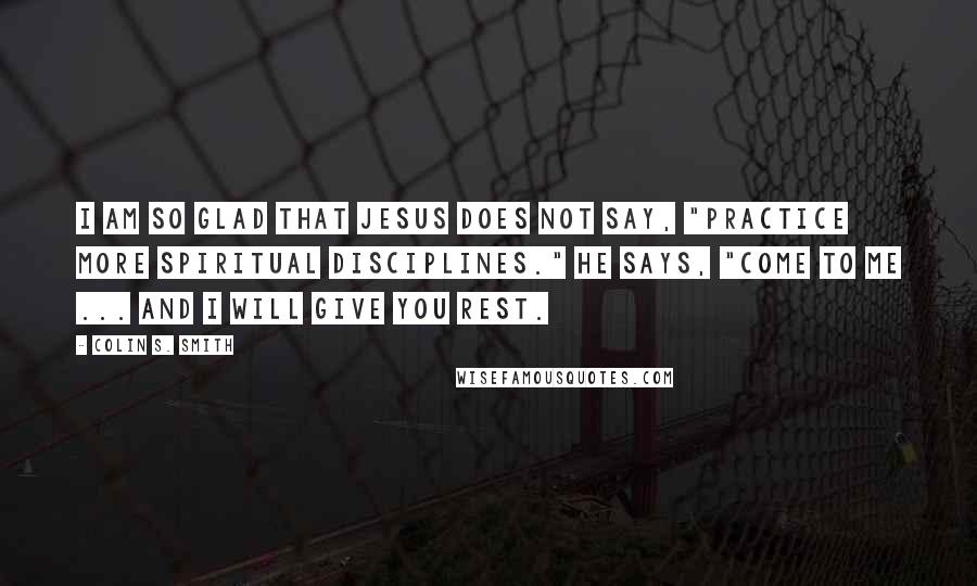 Colin S. Smith Quotes: I am so glad that Jesus does not say, "Practice more spiritual disciplines." He says, "Come to me ... and I will give you rest.