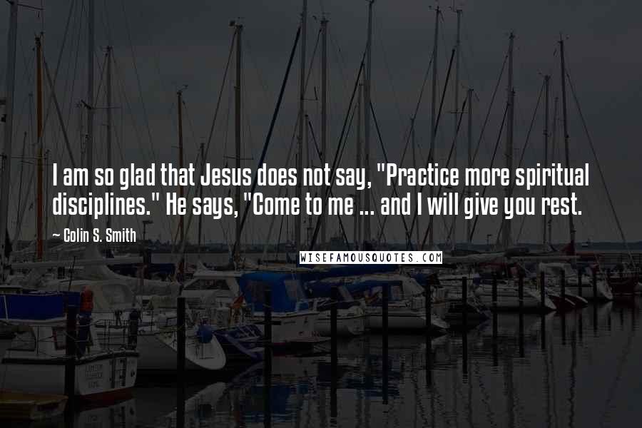 Colin S. Smith Quotes: I am so glad that Jesus does not say, "Practice more spiritual disciplines." He says, "Come to me ... and I will give you rest.