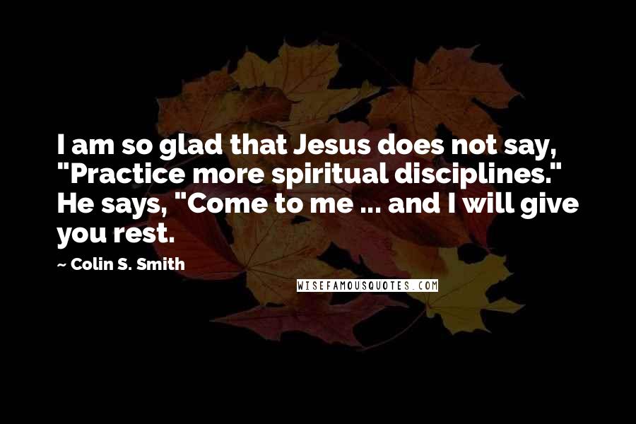 Colin S. Smith Quotes: I am so glad that Jesus does not say, "Practice more spiritual disciplines." He says, "Come to me ... and I will give you rest.