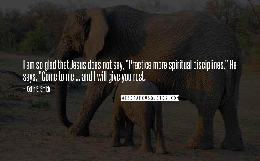 Colin S. Smith Quotes: I am so glad that Jesus does not say, "Practice more spiritual disciplines." He says, "Come to me ... and I will give you rest.