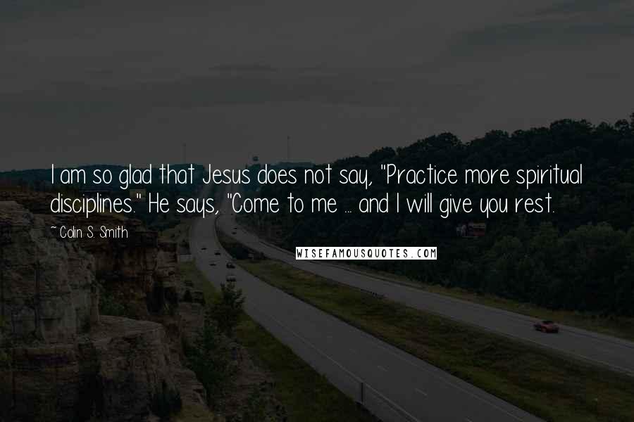 Colin S. Smith Quotes: I am so glad that Jesus does not say, "Practice more spiritual disciplines." He says, "Come to me ... and I will give you rest.