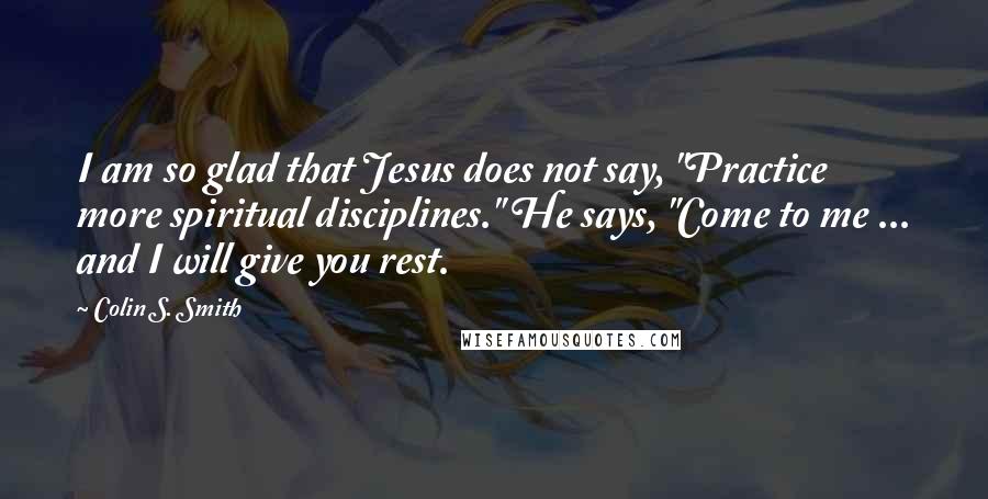 Colin S. Smith Quotes: I am so glad that Jesus does not say, "Practice more spiritual disciplines." He says, "Come to me ... and I will give you rest.