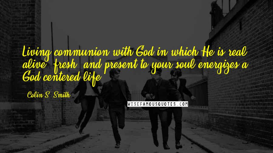 Colin S. Smith Quotes: Living communion with God in which He is real, alive, fresh, and present to your soul energizes a God-centered life.