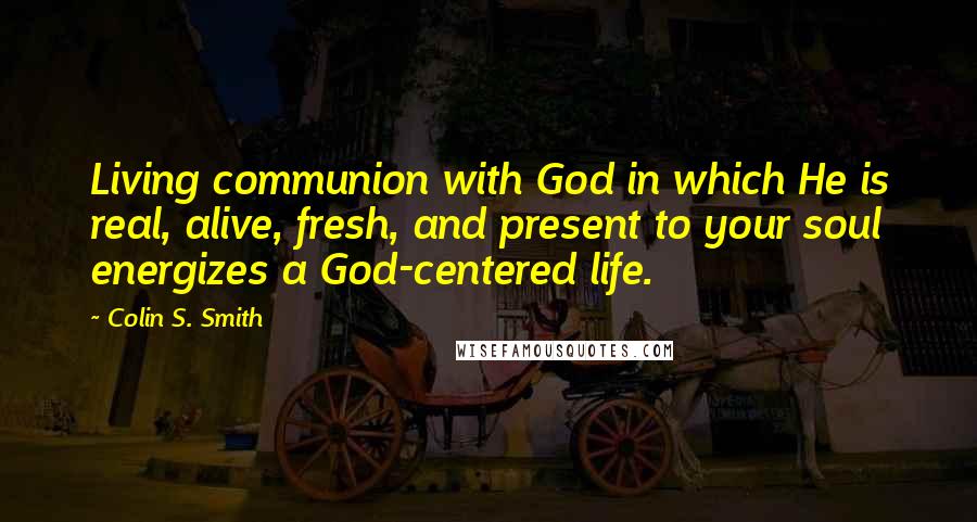 Colin S. Smith Quotes: Living communion with God in which He is real, alive, fresh, and present to your soul energizes a God-centered life.