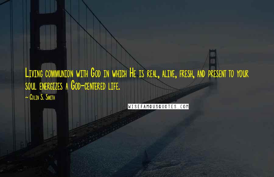 Colin S. Smith Quotes: Living communion with God in which He is real, alive, fresh, and present to your soul energizes a God-centered life.