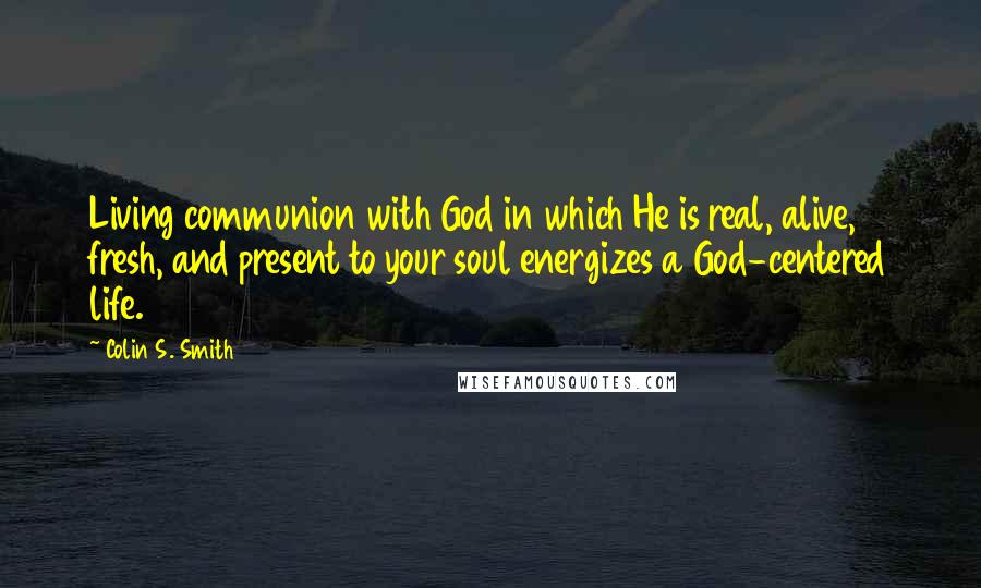 Colin S. Smith Quotes: Living communion with God in which He is real, alive, fresh, and present to your soul energizes a God-centered life.