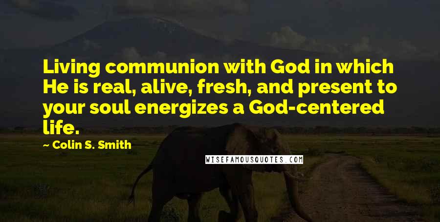 Colin S. Smith Quotes: Living communion with God in which He is real, alive, fresh, and present to your soul energizes a God-centered life.