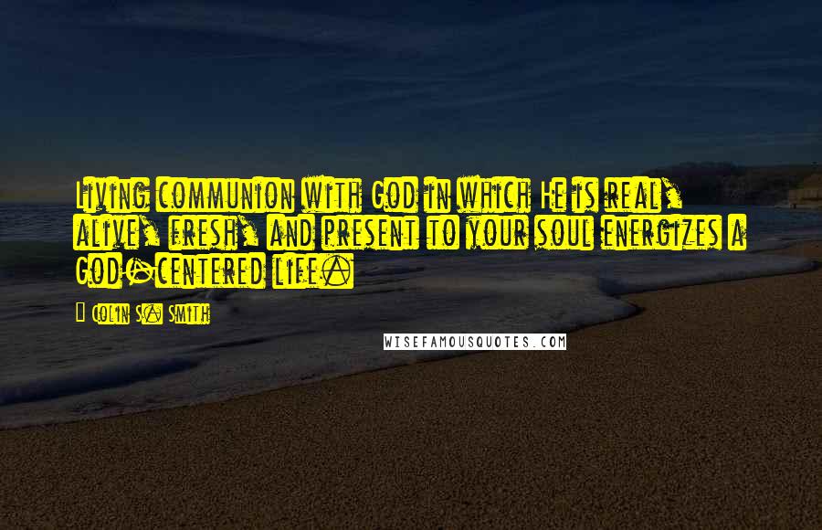 Colin S. Smith Quotes: Living communion with God in which He is real, alive, fresh, and present to your soul energizes a God-centered life.