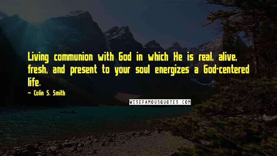 Colin S. Smith Quotes: Living communion with God in which He is real, alive, fresh, and present to your soul energizes a God-centered life.