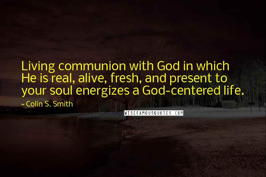 Colin S. Smith Quotes: Living communion with God in which He is real, alive, fresh, and present to your soul energizes a God-centered life.