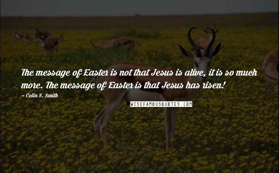 Colin S. Smith Quotes: The message of Easter is not that Jesus is alive, it is so much more. The message of Easter is that Jesus has risen!