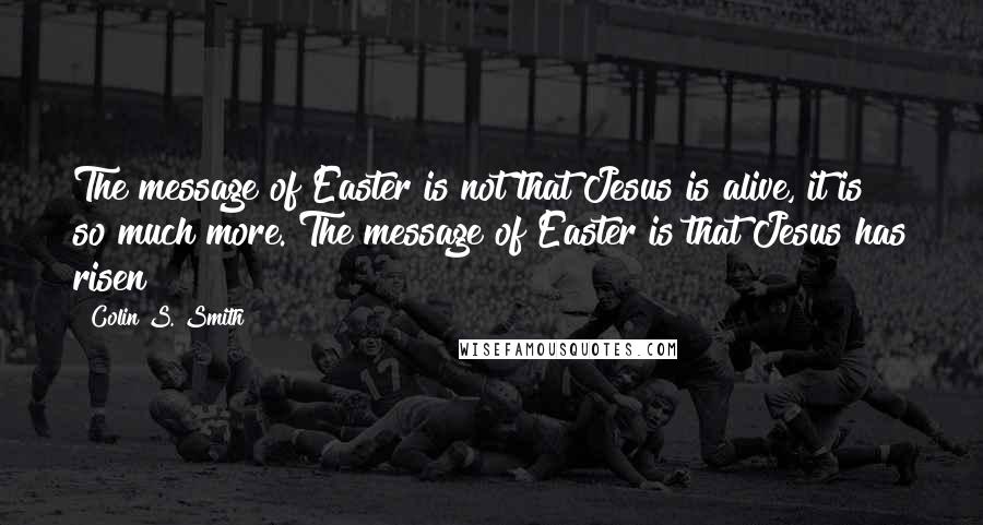 Colin S. Smith Quotes: The message of Easter is not that Jesus is alive, it is so much more. The message of Easter is that Jesus has risen!