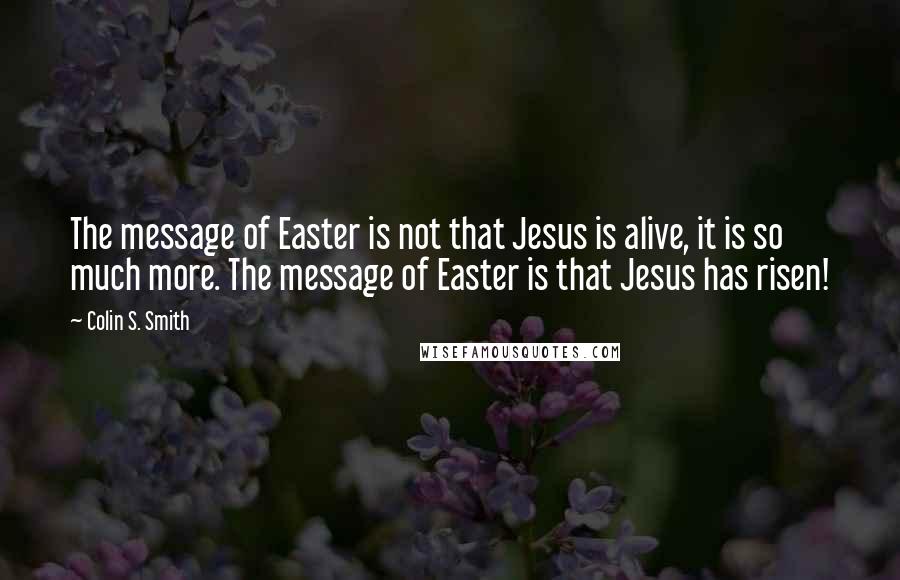 Colin S. Smith Quotes: The message of Easter is not that Jesus is alive, it is so much more. The message of Easter is that Jesus has risen!