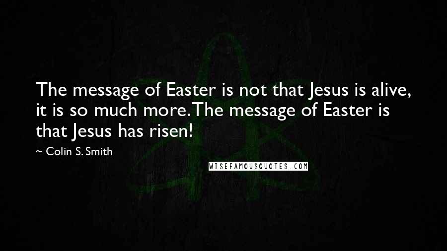 Colin S. Smith Quotes: The message of Easter is not that Jesus is alive, it is so much more. The message of Easter is that Jesus has risen!