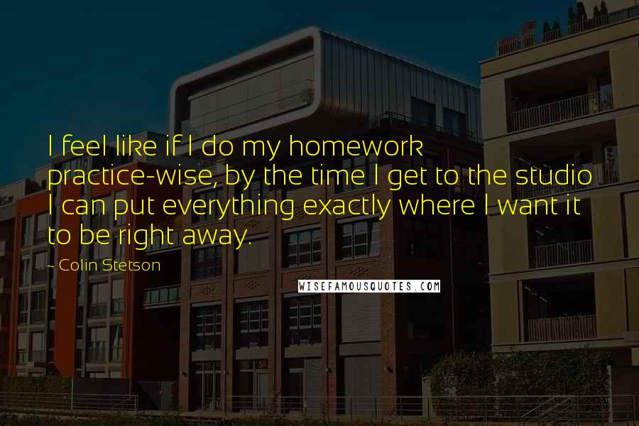 Colin Stetson Quotes: I feel like if I do my homework practice-wise, by the time I get to the studio I can put everything exactly where I want it to be right away.