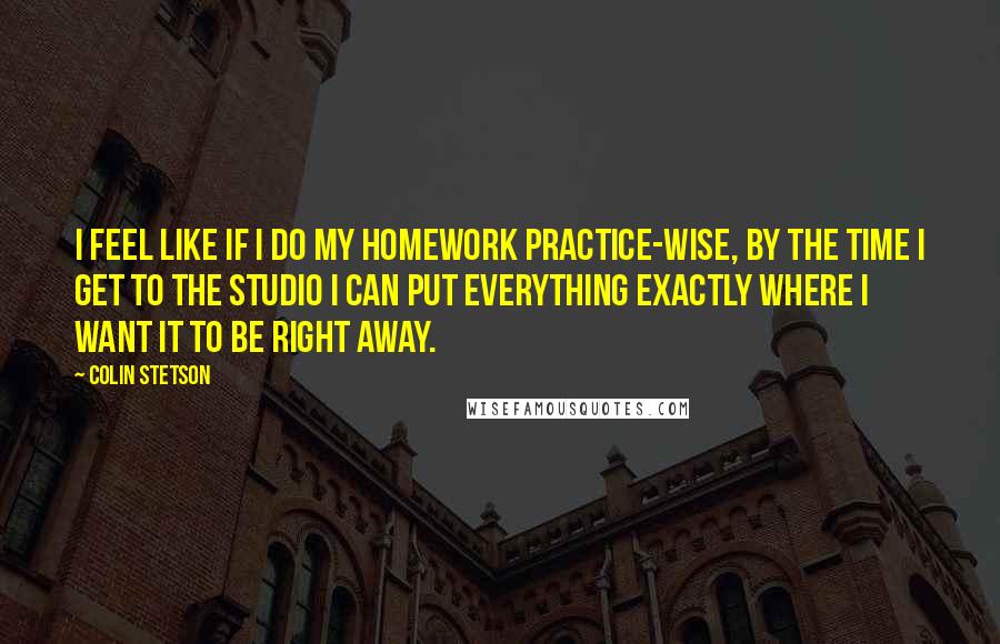 Colin Stetson Quotes: I feel like if I do my homework practice-wise, by the time I get to the studio I can put everything exactly where I want it to be right away.