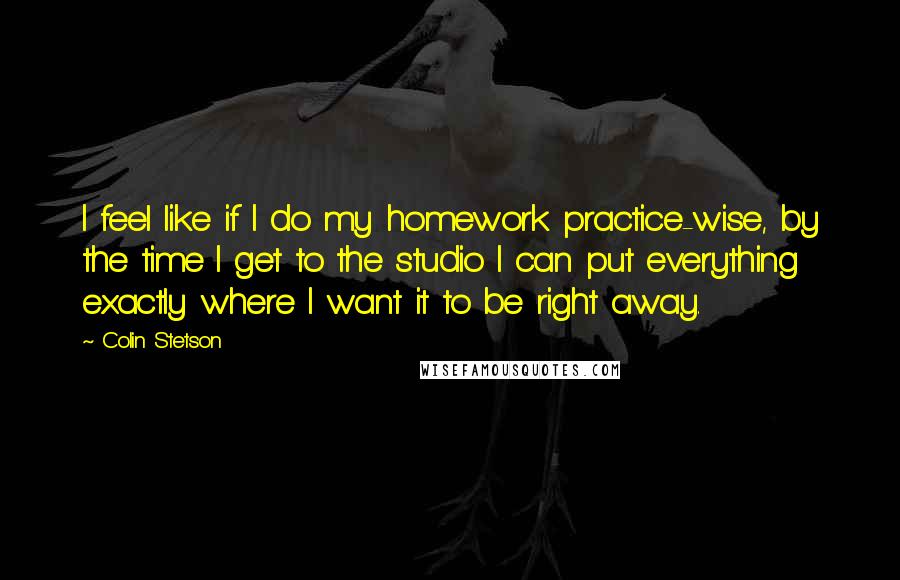 Colin Stetson Quotes: I feel like if I do my homework practice-wise, by the time I get to the studio I can put everything exactly where I want it to be right away.