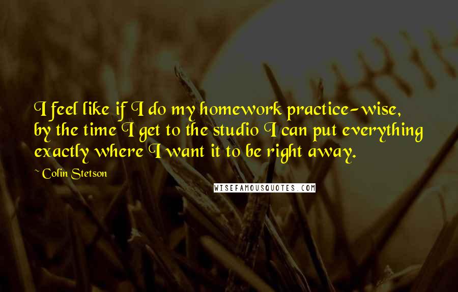 Colin Stetson Quotes: I feel like if I do my homework practice-wise, by the time I get to the studio I can put everything exactly where I want it to be right away.