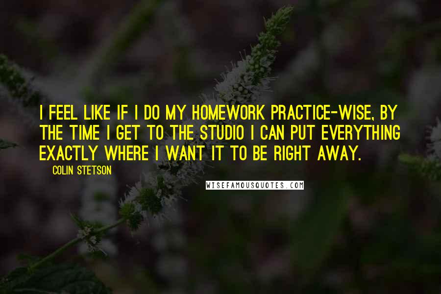 Colin Stetson Quotes: I feel like if I do my homework practice-wise, by the time I get to the studio I can put everything exactly where I want it to be right away.