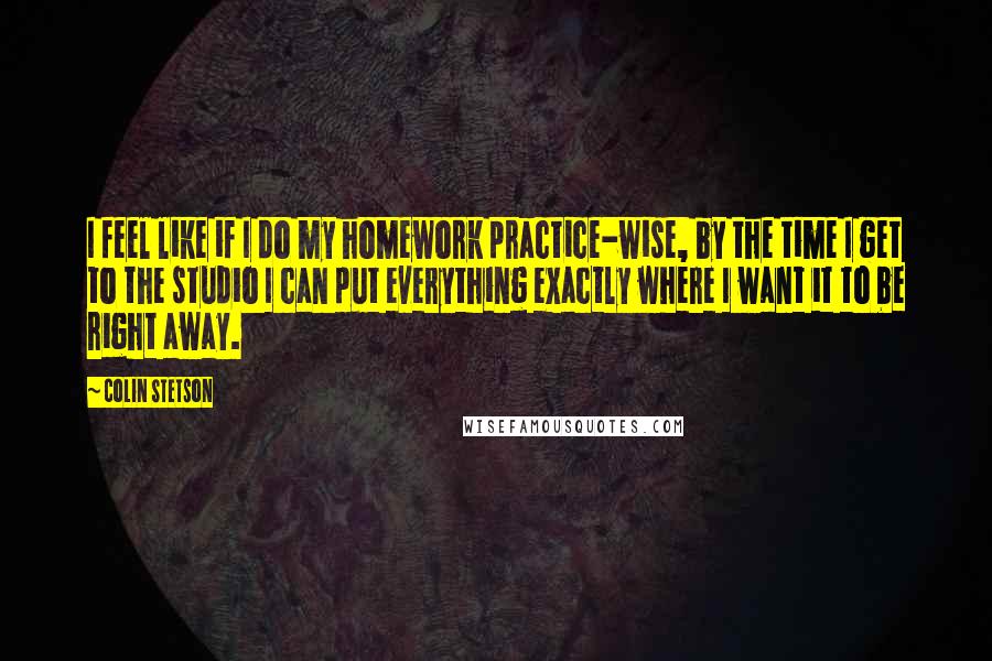 Colin Stetson Quotes: I feel like if I do my homework practice-wise, by the time I get to the studio I can put everything exactly where I want it to be right away.