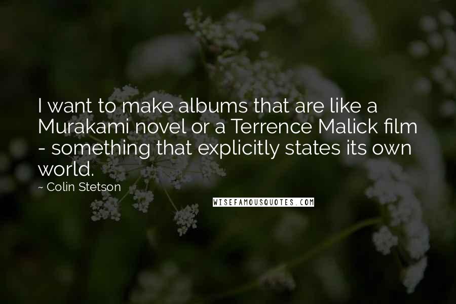 Colin Stetson Quotes: I want to make albums that are like a Murakami novel or a Terrence Malick film - something that explicitly states its own world.