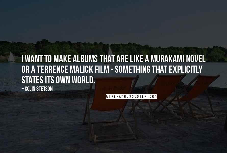 Colin Stetson Quotes: I want to make albums that are like a Murakami novel or a Terrence Malick film - something that explicitly states its own world.
